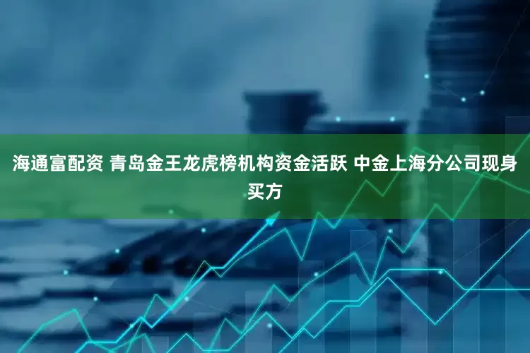 海通富配资 青岛金王龙虎榜机构资金活跃 中金上海分公司现身买方