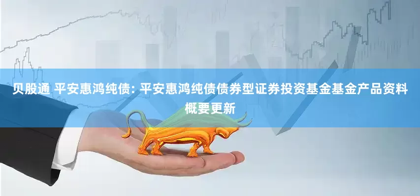 贝股通 平安惠鸿纯债: 平安惠鸿纯债债券型证券投资基金基金产品资料概要更新