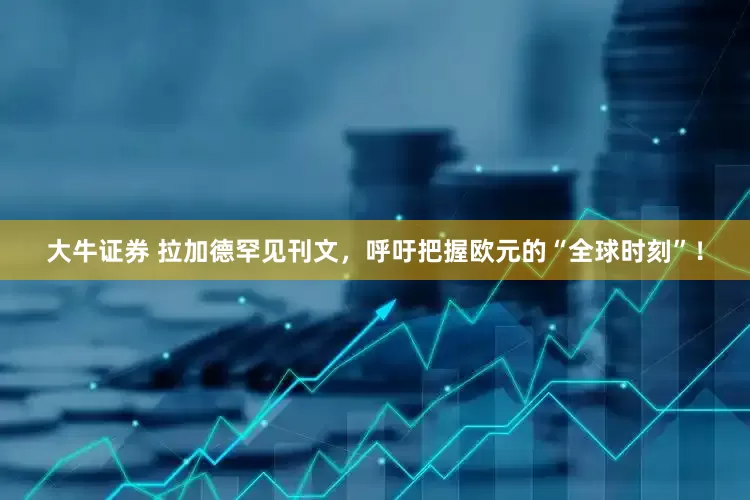 大牛证券 拉加德罕见刊文，呼吁把握欧元的“全球时刻”！