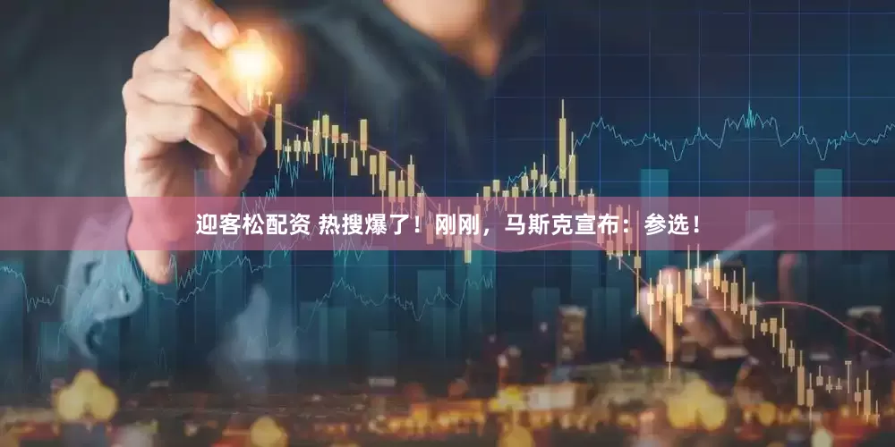 迎客松配资 热搜爆了！刚刚，马斯克宣布：参选！