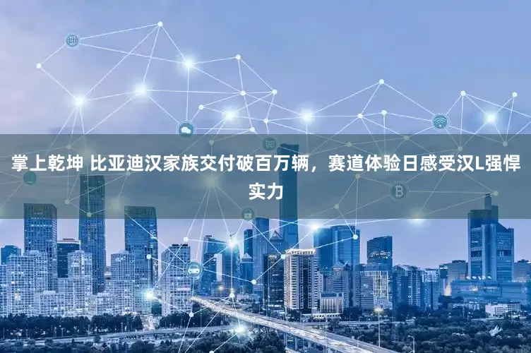 掌上乾坤 比亚迪汉家族交付破百万辆，赛道体验日感受汉L强悍实力