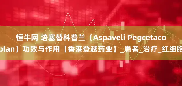 恒牛网 培塞替科普兰（Aspaveli Pegcetacoplan）功效与作用【香港登越药业】_患者_治疗_红细胞