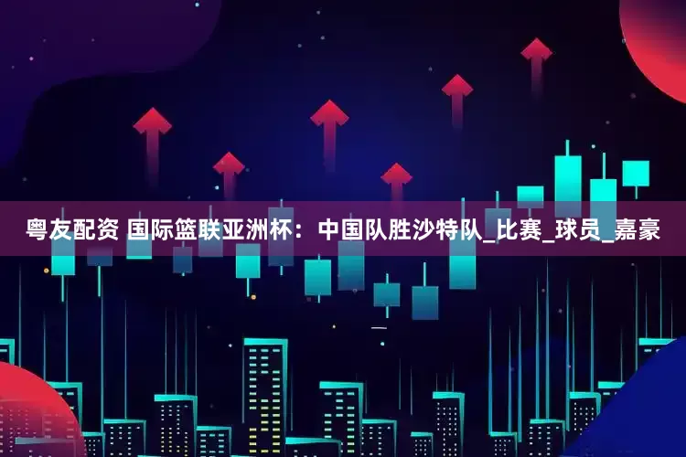 粤友配资 国际篮联亚洲杯：中国队胜沙特队_比赛_球员_嘉豪