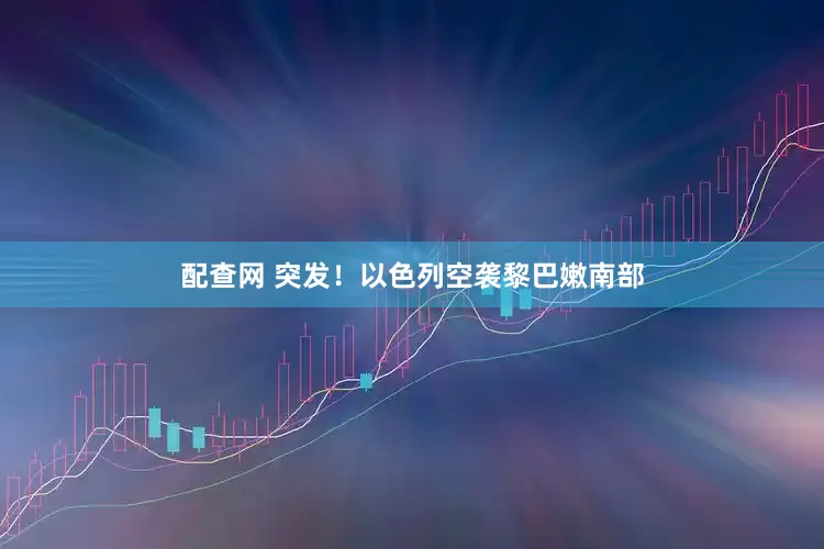 配查网 突发！以色列空袭黎巴嫩南部