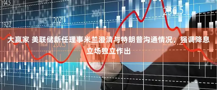 大赢家 美联储新任理事米兰澄清与特朗普沟通情况，强调降息立场独立作出