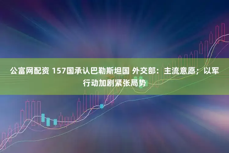 公富网配资 157国承认巴勒斯坦国 外交部：主流意愿；以军行动加剧紧张局势
