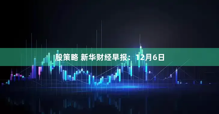 股策略 新华财经早报：12月6日